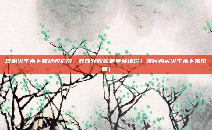 攻略火车票下铺抢购指南，教你轻松锁定黄金地段！如何购买火车票下铺位置）