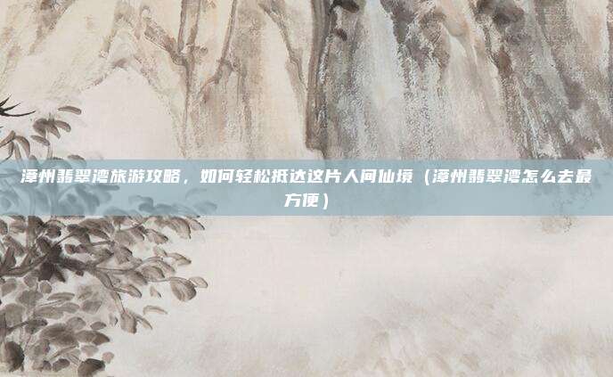 漳州翡翠湾旅游攻略,如何轻松抵达这片人间仙境(漳州翡翠湾怎么去最方便)