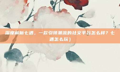 深度解析七遇，一款引领潮流的社交平台怎么样？七遇怎么玩）