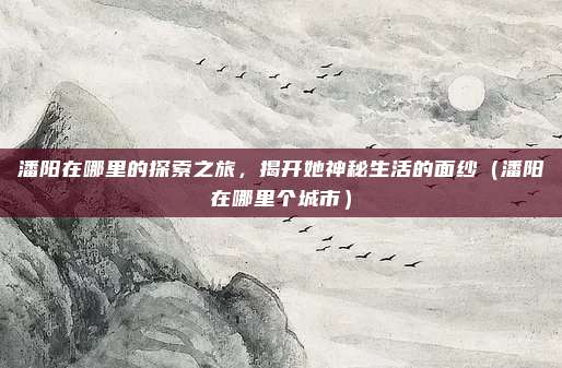 潘阳在哪里的探索之旅,揭开她神秘生活的面纱(潘阳在哪里个城市)