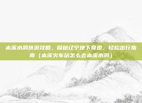 本溪水洞旅游攻略，探秘辽宁地下奇观，轻松出行指南（本溪火车站怎么去本溪水洞）