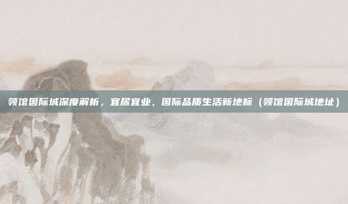 领馆国际城深度解析，宜居宜业，国际品质生活新地标（领馆国际城地址）