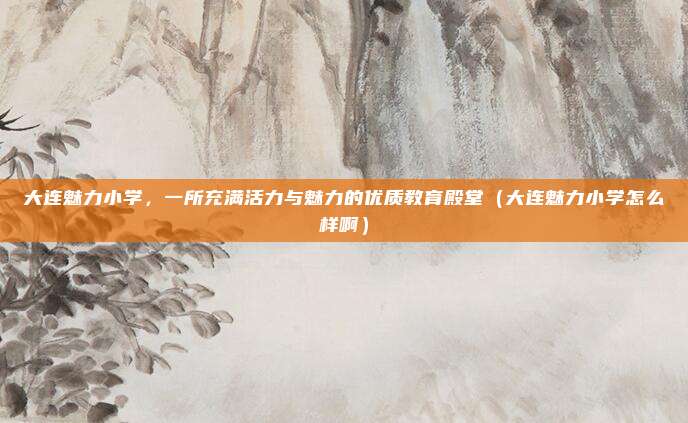 大连魅力小学,一所充满活力与魅力的优质教育殿堂(大连魅力小学怎么样啊)