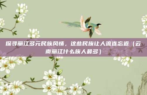 探寻丽江多元民族风情,这些民族让人流连忘返(云南丽江什么族人最多)