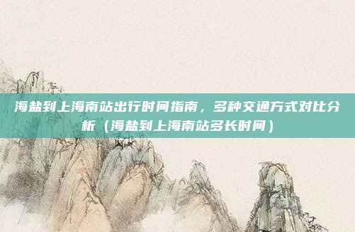 海盐到上海南站出行时间指南,多种交通方式对比分析(海盐到上海南站多长时间)