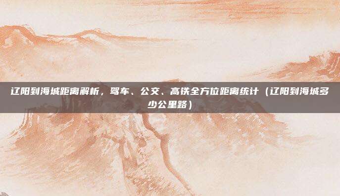 辽阳到海城距离解析,驾车、公交、高铁全方位距离统计(辽阳到海城多少公里路)