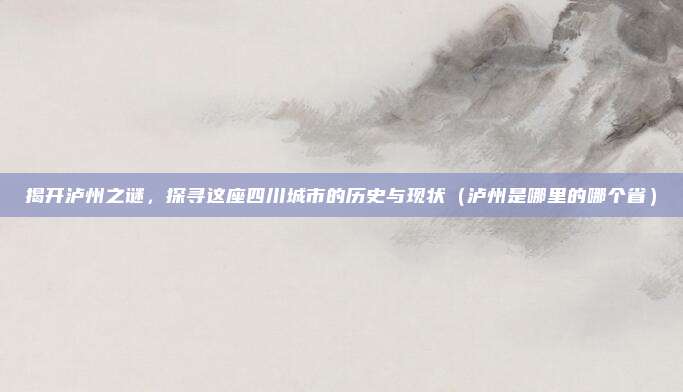 揭开泸州之谜,探寻这座四川城市的历史与现状(泸州是哪里的哪个省)