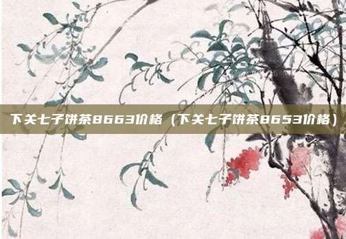 下关七子饼茶8663价格（下关七子饼茶8653价格）