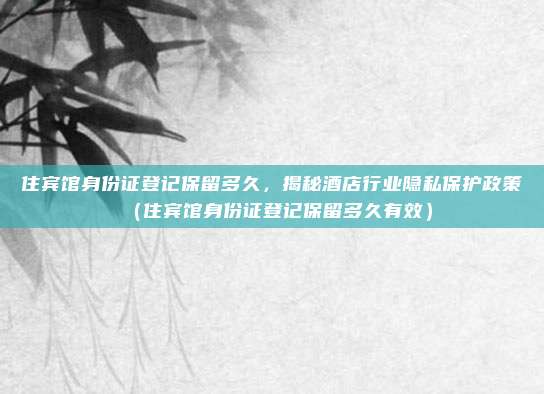 住宾馆身份证登记保留多久,揭秘酒店行业隐私保护政策(住宾馆身份证登记保留多久有效)