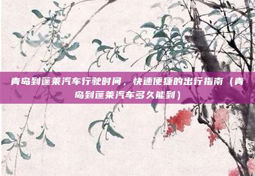 青岛到蓬莱汽车行驶时间,快速便捷的出行指南(青岛到蓬莱汽车多久能到)