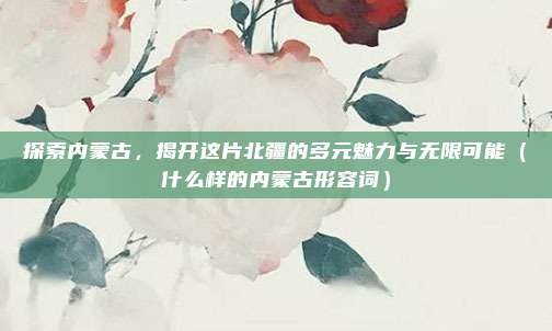 探索内蒙古,揭开这片北疆的多元魅力与无限可能(什么样的内蒙古形容词)
