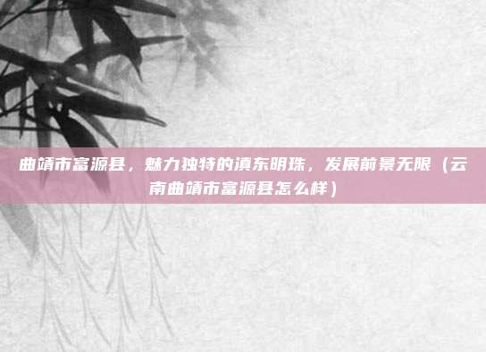 曲靖市富源县,魅力独特的滇东明珠,发展前景无限(云南曲靖市富源县怎么样)
