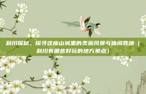 利川探秘,探寻这座山城里的美丽风景与休闲胜地(利川有哪些好玩的地方景点)