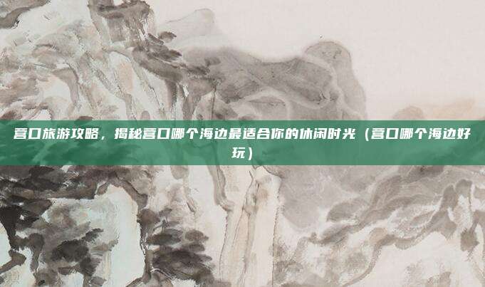 营口旅游攻略,揭秘营口哪个海边最适合你的休闲时光(营口哪个海边好玩)