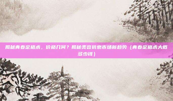 揭秘青春定格术,价格几何?揭秘美容抗衰市场新趋势(青春定格术大概多少钱)