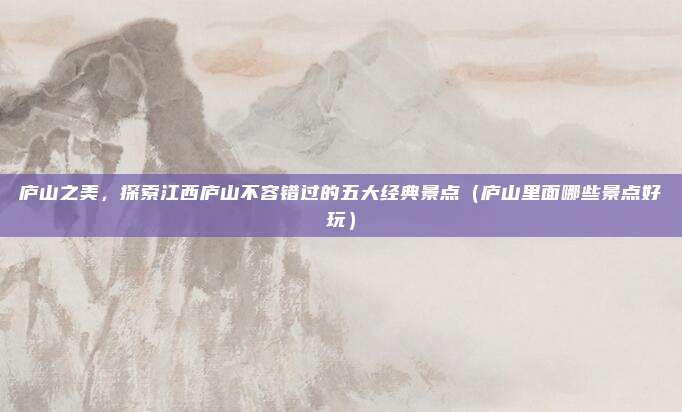 庐山之美,探索江西庐山不容错过的五大经典景点(庐山里面哪些景点好玩)
