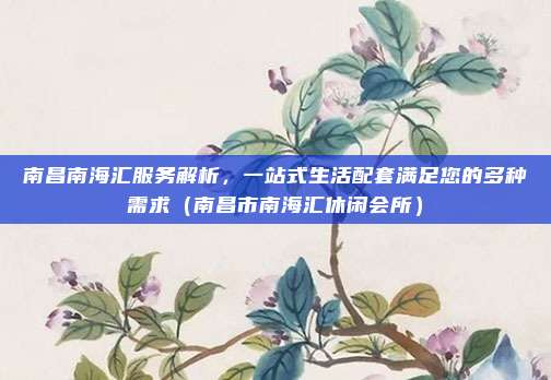 南昌南海汇服务解析,一站式生活配套满足您的多种需求(南昌市南海汇休闲会所)