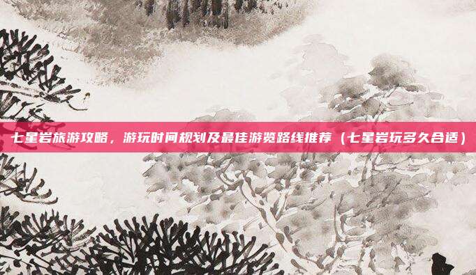 七星岩旅游攻略,游玩时间规划及最佳游览路线推荐(七星岩玩多久合适)