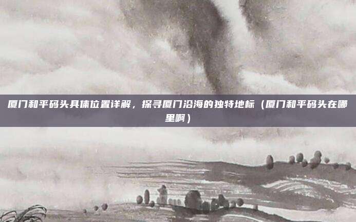 厦门和平码头具体位置详解,探寻厦门沿海的独特地标(厦门和平码头在哪里啊)