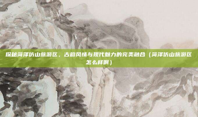 探秘菏泽仿山旅游区,古韵风情与现代魅力的完美融合(菏泽仿山旅游区怎么样啊)