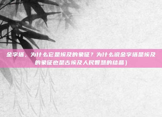 金字塔,为什么它是埃及的象征?为什么说金字塔是埃及的象征也是古埃及人民智慧的结晶)