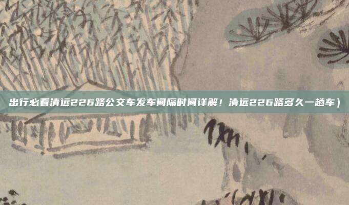 出行必看清远226路公交车发车间隔时间详解!清远226路多久一趟车)