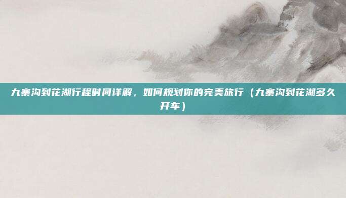 九寨沟到花湖行程时间详解,如何规划你的完美旅行(九寨沟到花湖多久开车)
