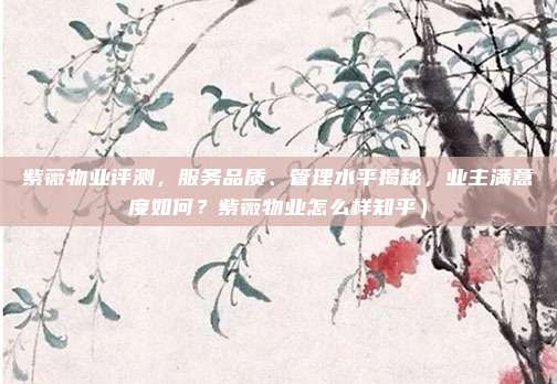 紫薇物业评测,服务品质、管理水平揭秘,业主满意度如何?紫薇物业怎么样知乎)