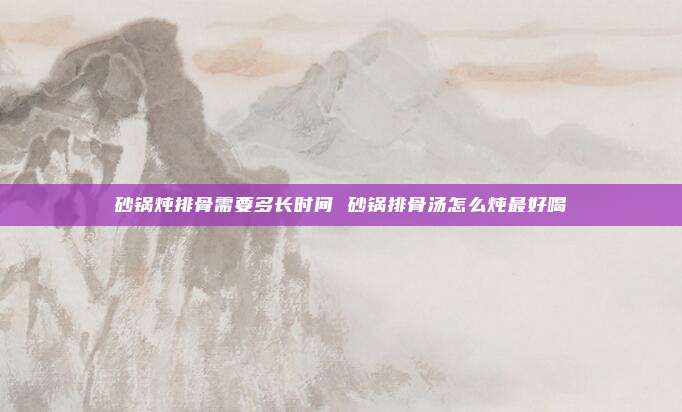 砂锅炖排骨需要多长时间 砂锅排骨汤怎么炖最好喝