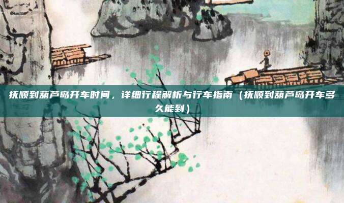 抚顺到葫芦岛开车时间,详细行程解析与行车指南(抚顺到葫芦岛开车多久能到)