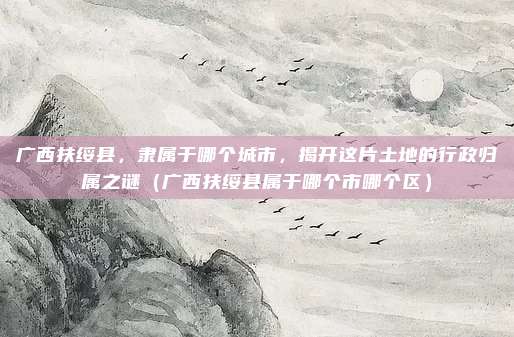 广西扶绥县,隶属于哪个城市,揭开这片土地的行政归属之谜(广西扶绥县属于哪个市哪个区)