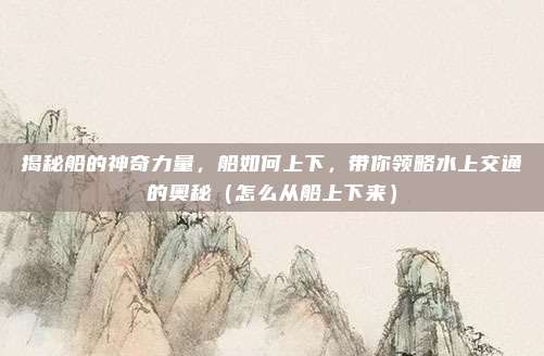 揭秘船的神奇力量,船如何上下,带你领略水上交通的奥秘(怎么从船上下来)