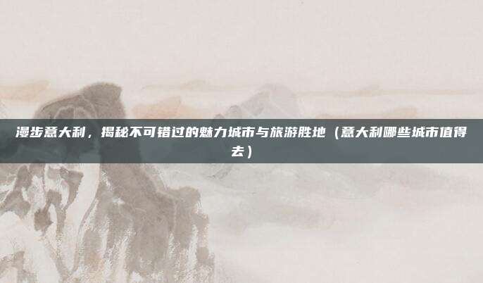 漫步意大利,揭秘不可错过的魅力城市与旅游胜地(意大利哪些城市值得去)