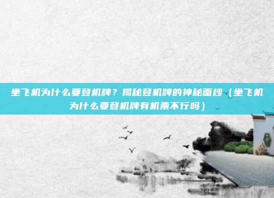 坐飞机为什么要登机牌?揭秘登机牌的神秘面纱(坐飞机为什么要登机牌有机票不行吗)