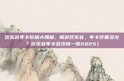 欢乐谷年卡价格大揭秘,畅游欢乐谷,年卡仅需多少?欢乐谷年卡多少钱一张2025)