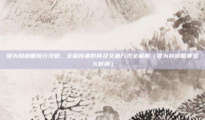 犍为到峨眉旅行攻略，全程所需时间及交通方式全解析（犍为到峨眉要多久时间）