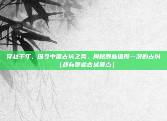 穿越千年,探寻中国古城之美,揭秘那些值得一游的古城(都有哪些古城景点)