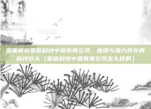深度解析亚信科技中国有限公司,业绩与潜力并存的科技巨头(亚信科技中国有限公司怎么样啊)