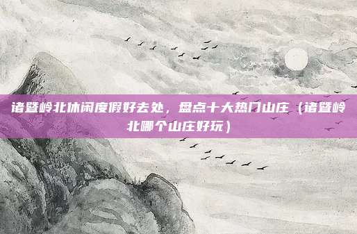 诸暨岭北休闲度假好去处,盘点十大热门山庄(诸暨岭北哪个山庄好玩)