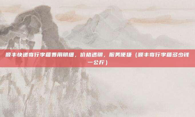 顺丰快递寄行李箱费用明细,价格透明,服务便捷(顺丰寄行李箱多少钱一公斤)