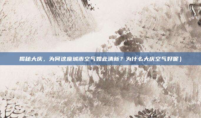 揭秘大庆,为何这座城市空气如此清新?为什么大庆空气好呢)