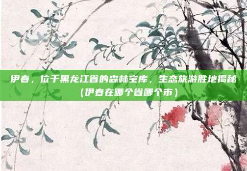 伊春,位于黑龙江省的森林宝库,生态旅游胜地揭秘(伊春在哪个省哪个市)