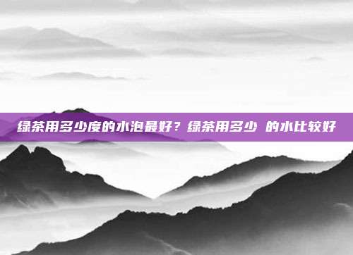 绿茶用多少度的水泡最好?绿茶用多少℃的水比较好