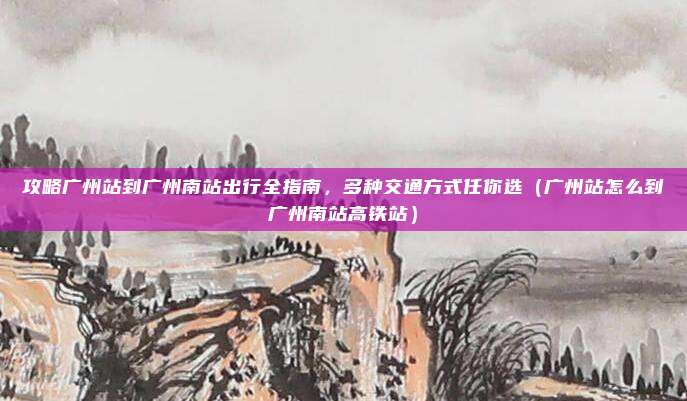 攻略广州站到广州南站出行全指南，多种交通方式任你选（广州站怎么到广州南站高铁站）