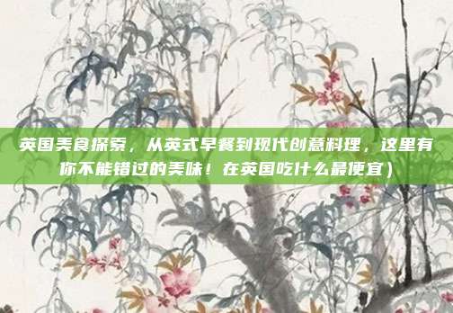 英国美食探索,从英式早餐到现代创意料理,这里有你不能错过的美味!在英国吃什么最便宜)