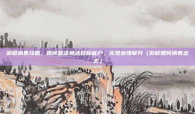 游艇销售攻略,如何精准触达目标客户,实现业绩攀升(游艇如何销售出去)