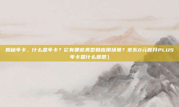 揭秘年卡,什么是年卡?它有哪些类型和应用场景?京东0元首开PLUS年卡是什么意思)