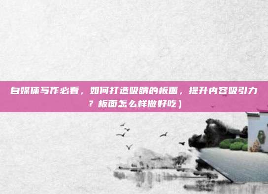 自媒体写作必看,如何打造吸睛的板面,提升内容吸引力?板面怎么样做好吃)
