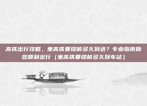 高铁出行攻略,坐高铁要提前多久到达?专业指南助您顺利出行(坐高铁要提前多久到车站)
