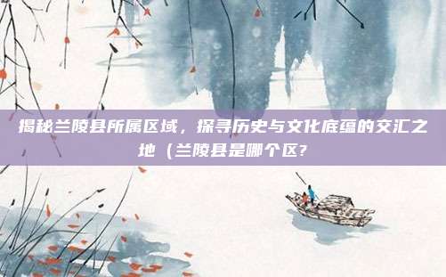 揭秘兰陵县所属区域,探寻历史与文化底蕴的交汇之地(兰陵县是哪个区?